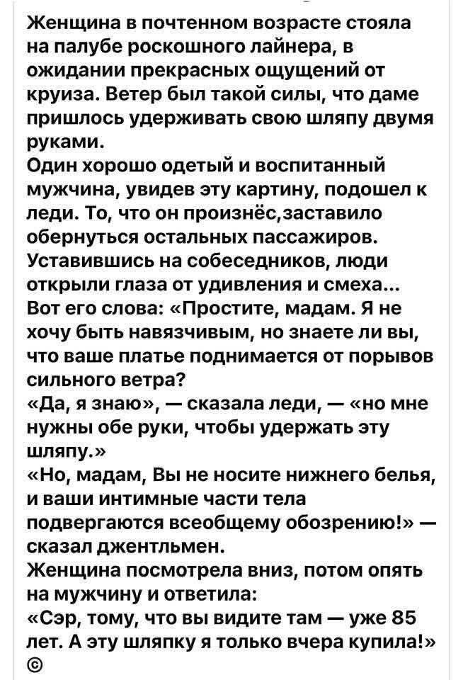 Женщина в почтенном возрасте стояла на палубе роскошного лайнера, в ожидании прекрасных ощущений от круиза. Ветер был такой силы, что даме пришлось удерживать свою шляпу двумя руками. Один хорошо одетый и воспитанный мужчина, увидев эту картину, подошел к леди. То, что он произнёс, заставило обернуться остальных пассажиров. Установившись на собеседников, люди открыли глаза от удивления и смеха... Вот его слова: «Простите, мадам. Я не хочу быть навязчивым, но знаете ли вы, что ваше платье поднимается от порывов сильного ветра?» «Да, я знаю», — сказала леди, — «но мне нужны обе руки, чтобы удержать эту шляпу». «О, мадам, Вы не носите ничего белого, и ваши интимные части тела подвергаются всеобщему обозрению!» — сказал джентльмен. Женщина посмотрела вниз, потом опять на мужчину и ответила: «Сэр, том, что вы видите там — мне 85 лет. А эту шляпу я только вчера купила!
