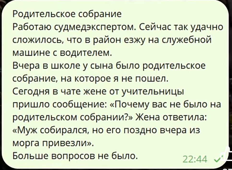 Родительское собрание Работаю судмедэкспертом. Сейчас так удачно сложилось, что в район езжу на служебной машине с водителем. Вчера в школе у сына было родительское собрание, на которое я не пошел. Сегодня в чате жены от учительницы пришло сообщение: «Почему вас не было на родительском собрании?» Жена ответила: «Муж собирался, но его поздно вчера из морга привезли». Больше вопросов не было.