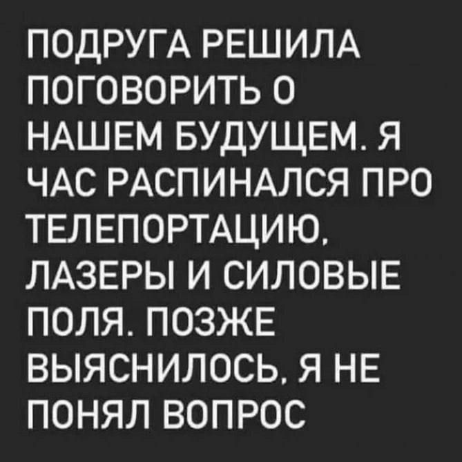ПОДРУГА РЕШИЛА ПОГОВОРИТЬ О НАШЕМ БУДУЩЕМ. Я ЧАС РАСПИНАЛСЯ ПРО ТЕЛЕПОРТАЦИЮ, ЛАЗЕРЫ И СИЛОВЫЕ ПОЛЯ. ПОЗЖЕ ВЫЯСНИЛОСЬ, Я НЕ ПОНИЛ ВОПРОС.