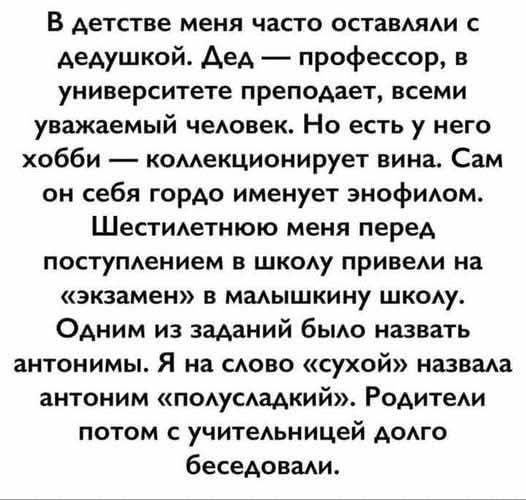 В детстве меня часто оставляли с дедушкой. Дед — профессор, в университете преподает, всеми уважаемый человек. Но есть у него хобби — коллекционирует вина. Сам он себя гордо именует энофилом. Шестилетнюю меня перед поступлением в школу привели на «экзамен» в маленькую школу. Одним из заданий было назвать антонимы. Я на слово «сухой» назвала антоним «полусладкий». Родители потом с учительницей долго беседовали.