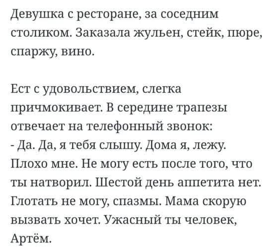 Девушка с ресторане, за соседним столиком. Заказала жульен, стейк, пюре, спаржу, вино.

Ест с удовольствием, слегка прищемляет. В середине трапезы отвечает на телефонный звонок:
- Да. Да, я тебя слышу. Дома я, лежу.
Плохо мне. Не могу есть после того, что ты натворил. Шестой день аппетита нет. Глотать не могу, спазмы. Мама скоро вызвать хочет. Ужасный ты человек, Артём.