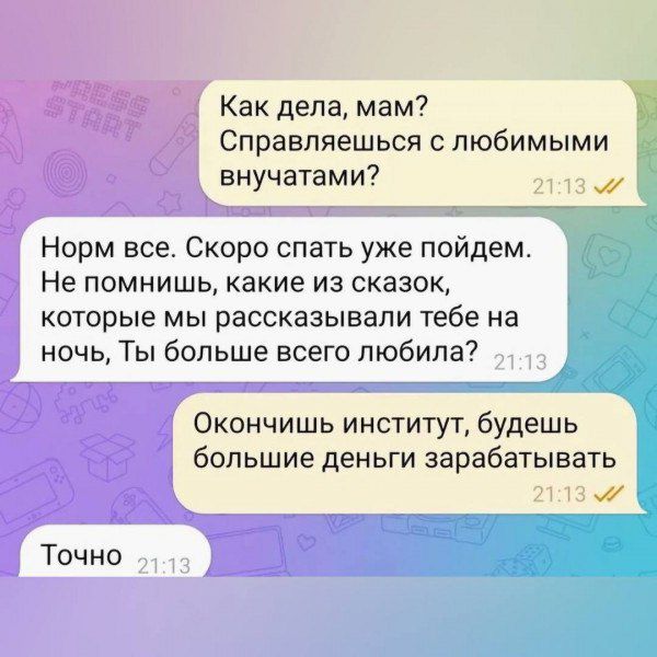 Как дела, мам? Справляешься с любимыми внучатами? Норм все. Скоро спать уже пойдем. Не помнишь, какие из сказок, которые мы рассказывали тебе на ночь, ты больше всего любила? Окончишь институт, будешь больше деньги зарабатывать. Точно.