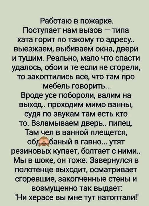 Работаю в пожарке. Поступает нам вызов — типа хата горит по такому то адресу.. выезжаем, выбиваем окна, двери и тушим. Реально, мало что спасти удалось, обои и те если не сгорели, то закоптились все, что там про мебель говорить... Вроде все поборолли, валим на выход.. проходим мимо ванны, судя по звукам там есть кто то. Взламываем дверь.. пипец. Там чел в ванной плещется, об*банный в гавно... унитаз резиновый купает, болтает с ними.. Мы в шоке, он тоже. Завернулись в полотенце выходит, осматривает сгораемые, закопченные стены и возмущенно так выдает: 