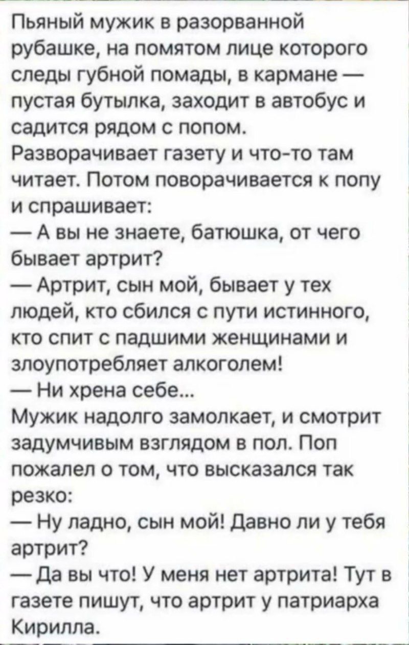 Пьяный мужик в разорванной рубашке, на помятом лице которого следы губной помады, в кармане — пустая бутылка, заходит в автобус и садится рядом с попом.
Разворачивает газету и что-то там читает. Потом поворачивается к попу и спрашивает:
— А вы не знаете, батюшка, от чего бывает артист?
— Артрит, сын мой, бывает у тех людей, кто сбился с пути истинного, кто спит с падшими женщинами и злоупотребляет алкоголем.
— Ни хрена себе...
Мужик надолго замолкает, и смотрит задумчивым взглядом в пол. Поп пожалел о том, что высказался так резко:
— Ну ладно, сын мой! Давно ли у тебя артрит?
— Да вы что! У меня нет артрита! Тут в газете пишут, что артист у патриарха Кирилла.