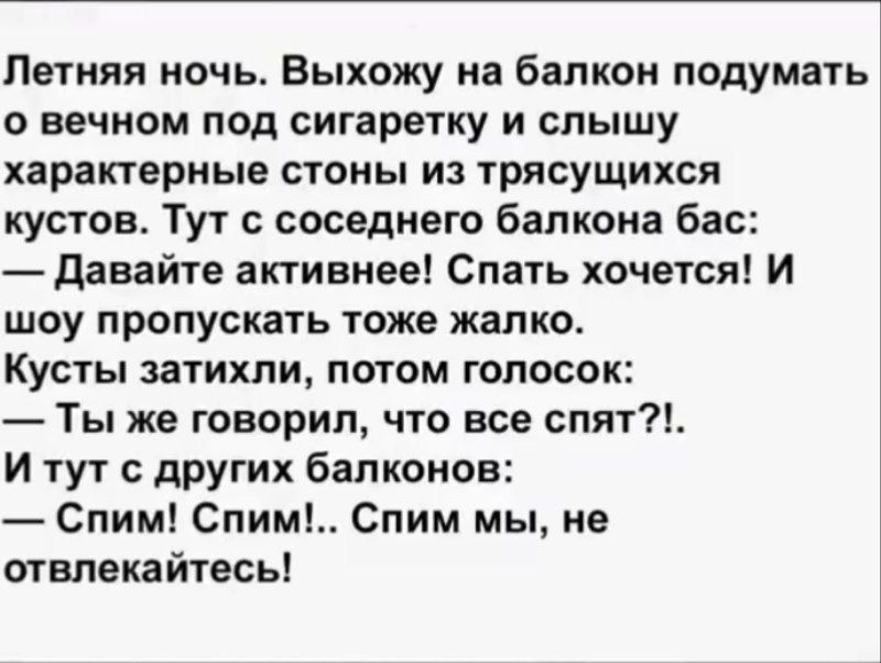 Летняя ночь. Выхожу на балкон подумать о вечном под сигаретку и слышу характерные стоны из трясущихся кустов. Тут с соседнего балкона бас:
— Давайте активнее! Спать хочется! И шоя пропускать тоже жалко.
Кусты затихли, потом голосок:
— Ты же говорил, что все спят?!.
И тут с других балконов:
— Спим! Спим!.. Спим мы, не отвлекайтесь!