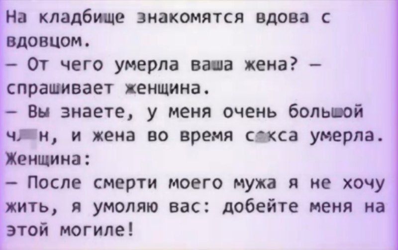 На кладбище знакомятся вдова с вдовцом.
- От чего умерла ваша жена? - спрашивает женщина.
- Вы знаете, у меня очень большой ...(неразборчиво), и жена во время ...(неразборчиво) умерла.
Женщина:
- После смерти моего мужа я не хочу жить, я умоляю вас: добейте меня на этой могиле!