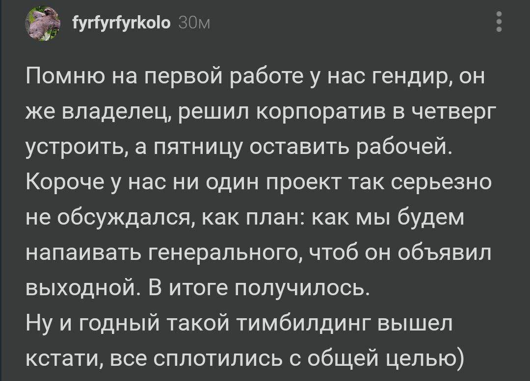 Помню на первой работе у нас гендир, он же владелец, решил корпоратив в четверг устроить, а пятницу оставить рабочей. Короче у нас ни один проект так серьёзно не обсуждался, как план: как мы будем напаивать генерального, чтоб он объявил выходной. В итоге получилось. Ну и годный такой тимбилдинг вышел кстати, все сплотились с общей целью)