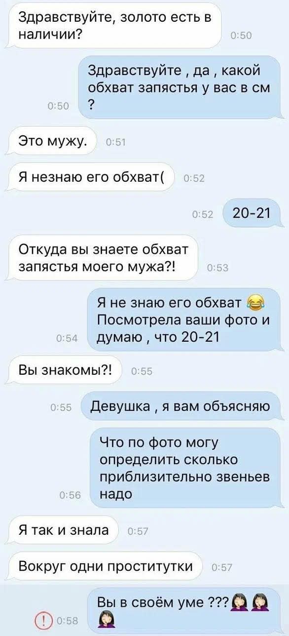 Здравствуйте, золото есть в наличии? Здравствуйте, да, какой обхват запястья у вас в см? Это мужу. Я не знаю его обхват! 20-21 Откуда вы знаете обхват запястья моего мужа?! Я не знаю его обхват 😂 Посмотрела ваши фото и думаю, что 20-21 Вы знакомы?! Девушка, я вам объясняю. Что по фото могу определить сколько приблизительно звеньев надо Я так и знала Вокруг одни проститутки Вы в своём уме ???