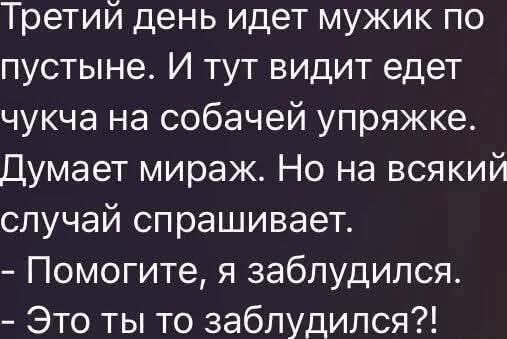 Третий день идет мужик по пустыне. И тут видит едет чучка на собачей упряжке. Думает мираж. Но на всякий случай спрашивает.
- Помогите, я заблудился.
- Это ты то заблудился?!