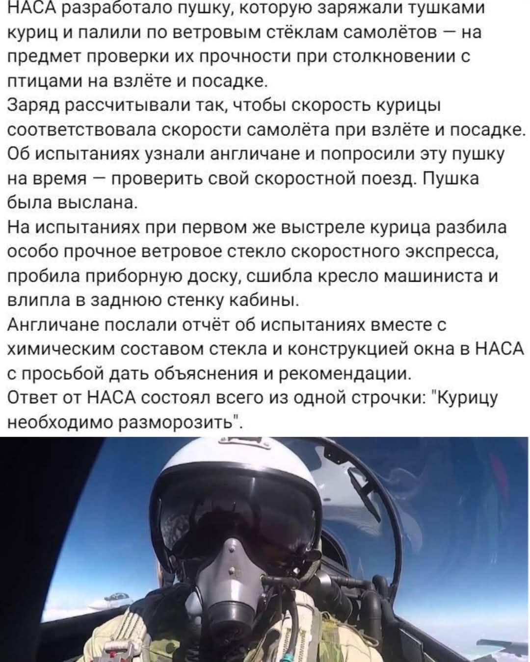 NASA разработало пушку, которую заряжали тушками куриц и палили по винтовым стёклами самолётов – на предмет проверки их прочности при столкновении с птицами на взлёте и посадке.
Заряд рассчитывали так, чтобы скорость курицы соответствовала скорости самолёта при взлете и посадке. Об испытаниях узнали англичане и попросили эту пушку на время – проверить свой скоростной поезд. Пушка была выслана.
На испытаниях при первом же выстреле курица разбила особо прочное ветровое стекло скоростного экспресса, пробила приборную доску, сбила кресло машиниста и врезалась в заднюю стенку кабины.
Англичане, отправив отчёт об испытаниях вместе с химическими объяснениями стекла и конструктивным окна в NASA с просьбой дать объяснения и рекомендаций.
Ответ от NASA составил всего из одной строки: 