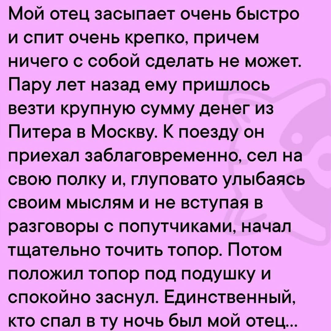 Мой отец засыпает очень быстро и спит очень крепко, причём ничего с собой сделать не может. Пару лет назад ему пришлось вести крупную сумму денег из Питера в Москву. К поезду он приехал заблаговременно, сел на свою полку и, глуповато улыбаясь своим мыслям и не вступая в разговоры с попутчиками, начал тщательно точить топор. Потом положил топор под подушку и спокойно заснул. Единственным, кто спал в ту ночь был мой отец...