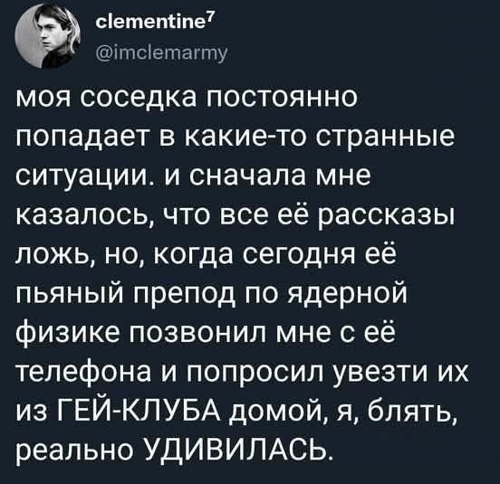 моя соседка постоянно попадает в какие-то странные ситуации. и сначала мне казалось, что все её рассказы ложь, но, когда сегодня её пьяный препод по ядерной физике позвонил мне с её телефона и попросил увезти их из ГЕЙ-КЛУБА домой, я, блядь, реально УДИВИЛАСЬ.