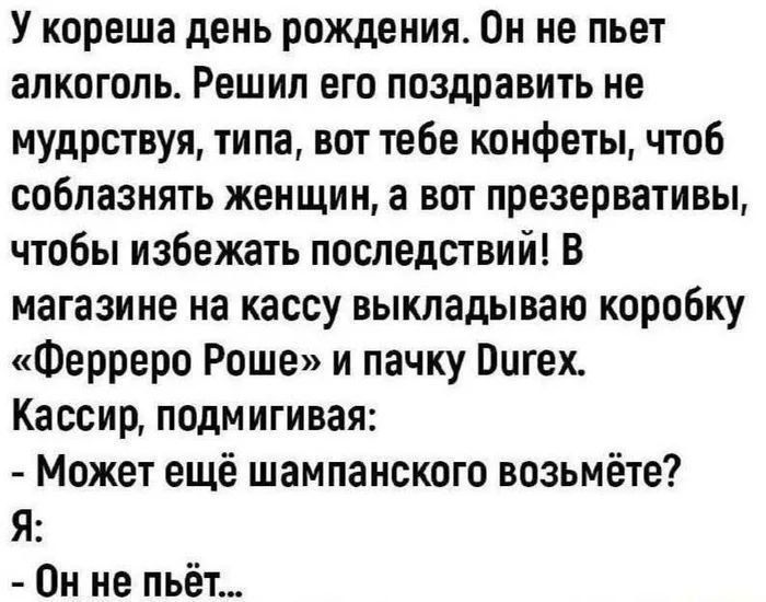 У кореша день рождения. Он не пьет алкоголь. Решил его поздравить не мудрствуя, типа, вот тебе конфеты, чтоб соблазнять женщин, а вот презервативы, чтоб избежать последствий! В магазине на кассу выкладываю коробку «Ферреро Роше» и пачку Durex. Кассир, подмигивая: - Может ещё шампанского возьмёте? Я: - Он не пьёт...