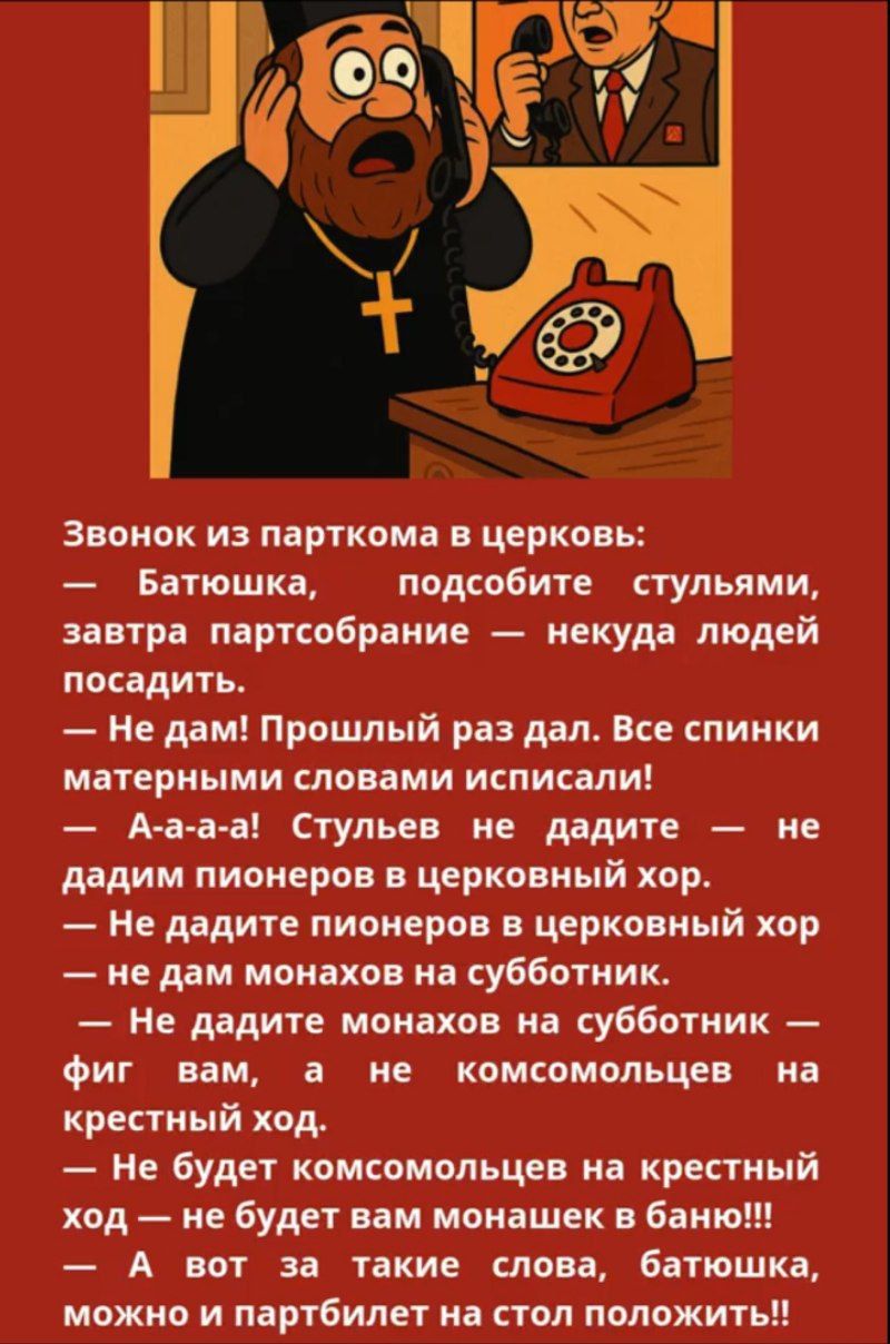 Звонок из парткома в церкви:
— Батюшка, подсоедините стульями, завтра партсобрание — некуда людей посадить.
— Не дам! Прошлый раз дал. Все спинки матерными словами исписали!
— А-а-а-а! Стульев не дайте — не дадим пионеров в церковный хор.
— Не давайте пионеров в церковный хор.
— Не дайте монахов на субботник.
— Не дайте монахов на субботник — фиг вам, а не комсомольцев на крестный ход.
— Не будет комсомольцев на крестный ход — не будет вам монахов в баню!!
— Не будет вам такие слова, батюшка, можно и партбилет на стол положить!!