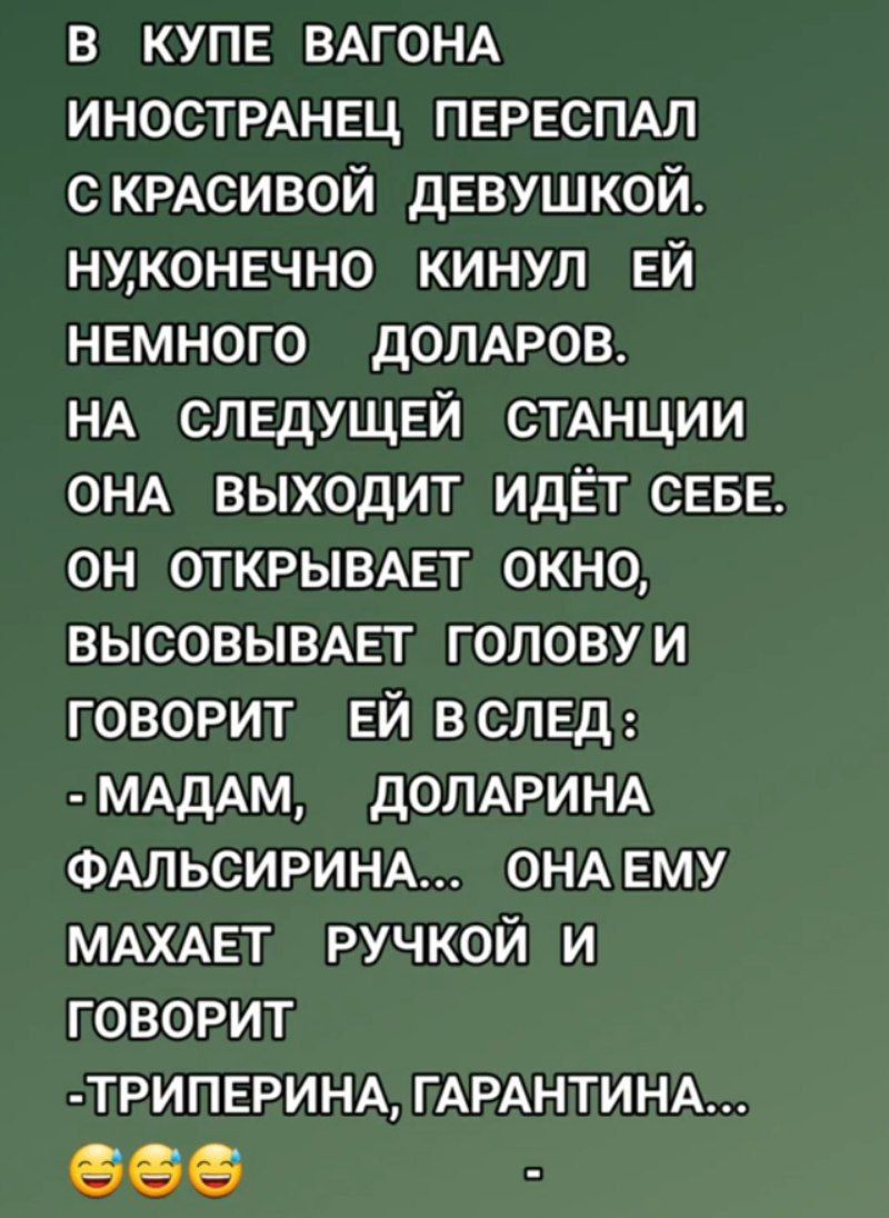 В КУПЕ ВАГОНА ИНОСТРАНЕЦ ПЕРЕСПАЛ С КРАСИВОЙ ДЕВУШКОЙ. НУ, КОНЕЧНО КИНУЛ ЕЙ НЕМНОГО ДОЛАРОВ. НА СЛЕДУЮЩЕЙ СТАНЦИИ ОНА ВЫХОДИТ ИДЁТ СЕБЕ. ОН ОТКРЫВАЕТ ОКНО, ВЫСОВЫВАЕТ ГОЛОВУ И ГОВОРИТ ЕЙ В СЛЕД: - MADAM, ДОЛАРИНА ФАЛЬСИРИНА... ОНА ЕМУ МАХАЕТ РУЧКОЙ И ГОВОРИТ -ТРПЕРИНА, ГАРАНТИНА...