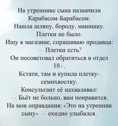 На утреннике сына назначили Карабасом-Барабасом.
Нашла шляпу, бороду, манишку.
Плетки не было.
Ищу в магазине, спрашиваю продавца:
— Плетки есть?
Он посоветовал обратиться в отдел 18+.
Кстати, там и купила плетку-семихвостку.
Консультант её нахваливал:
— Бьёт не больно, вам понравится.
На мои оправдания: «Это на утренник сыну» — ехидно улыбался.