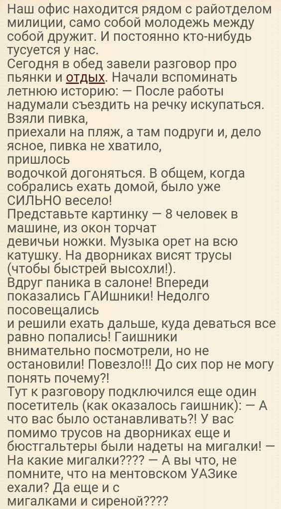 Наш офис находится рядом с райотделом милиции, само собой молодежь между собой дружит. И постоянно кто-нибудь тусуется у нас. Сегодня в обед завели разговор про пьянык и отдых. Начали вспоминать летнюю историю: — После работы надумали съездить на речку искупаться. Взяли пивка, приехали на пляж, а там подруги и, дело ясное, пивка не хватило, пришлось водочки догонять. В общем, когда собрались ехать домой, было уже СИЛЬНО весело! Представьте картинку — 8 человек в машине, из окон торчат девичьи ножки. Музыка орет на всю катушку. На дворниках висят трусы (чтобы быстрее выходили!). Вдруг паника! В салоне! Впереди показались ГАИшники! Недолго пообщавшись решили ехать дальше, куда деваться все равно попали! ГАИшники внимательно посмотрели, но не остановили! Позвели!!! До сих пор не могу понять почему?! Тут к разговору подключился еще один постоялец (как оказалось гаишник): — А что вы вообще собирались останавливать?! У вас место торчит на дворниках еще и мигалки — у вас все на сигнализации! — А нахрена мигалки???? — А что это, не ваши трусишки на ментоскопе УАЗике мигалкам и сиреной????