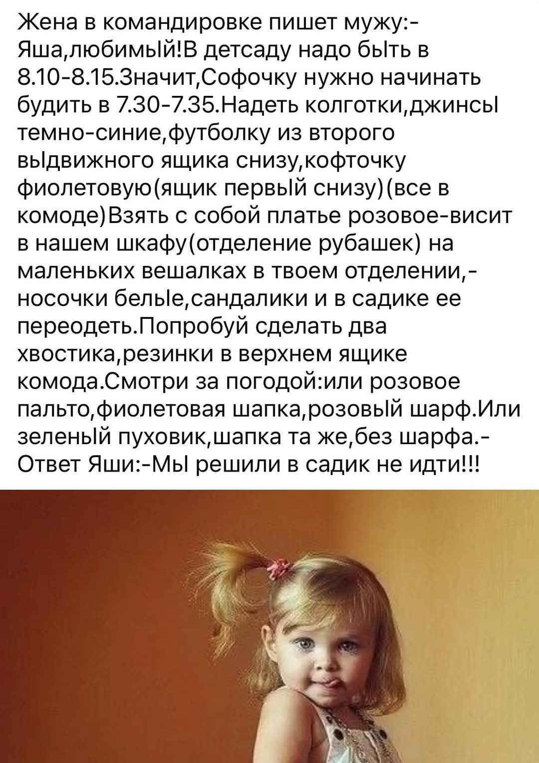 Жена в командировке пишет мужу:— Яша, любимый! В детсаду надо быть в 8.10-8.15. Значит, Софочку нужно начинать будить в 7.30-7.35. Надеть колготки, джинсы темно-синие, футболку из второго выдвижного ящика снизу, кофточку фиолетовую (ящик первый снизу) (все в комоде) Взять с собой платье розовое — висит в нашем шкафу (отделение рубашек) на маленьких вешалках в твоем отделении,— носочки белые, сандалики и в садике ее переодеть. Попробуй сделать два хвостика, резинки в верхнем ящике комода. Смотри за погодой: или розовое пальто, фиолетовая шапка, розовый шарф. Или зеленый пуховик, шапка та же, без шарафа.— Ответ Яши:— Мы решили в садик не идти!!!