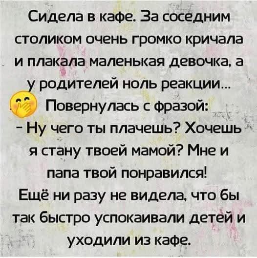 Сидела в кафе. За соседним столиком очень громко кричала и плакала маленькая девочка, а у родителей ноль реакции... Повернулась с фразой: - Ну чего ты плачешь? Хочешь я стану твоей мамой? Мне и папа твоей понравились! Ещё ни разу не видела, чтобы так быстро успокаивали детей и уходили из кафе.