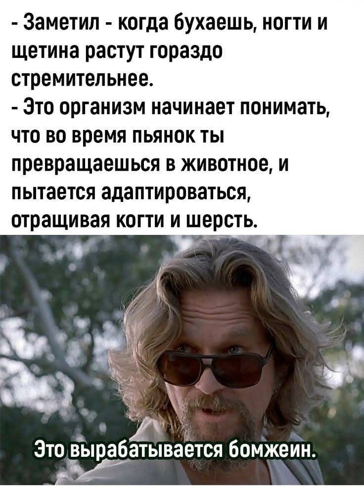 - Заметил - когда бухаешь, ноги и щетина растут гораздо стремительнее.
- Это организм начинает понимать, что во время пьянок ты превращаешься в животное, и пытается адаптироваться, отращивая когти и шерсть.
Это вырабатывается бомжей.