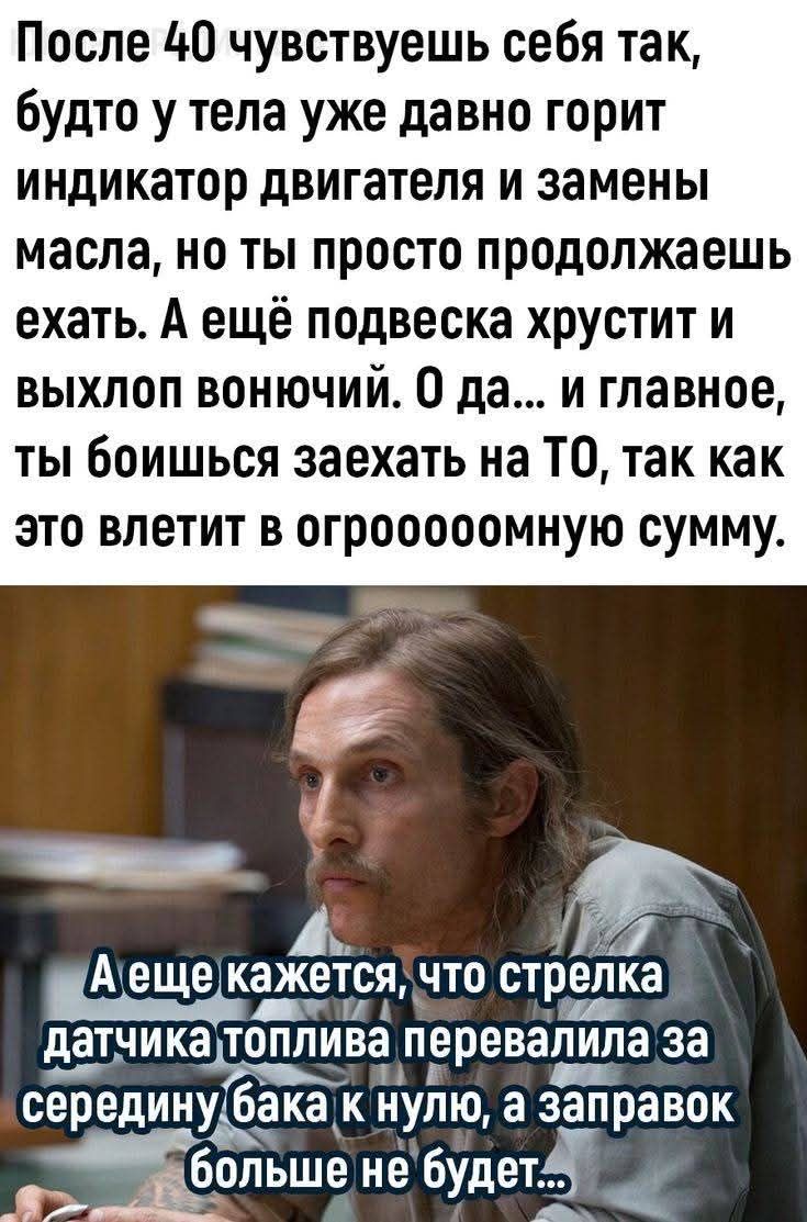 После 40 чувствуешь себя так, будто у тела уже давно горит индикатор двигателя и замены масла, но ты просто продолжаешь ехать. А ещё подвеска хрустит и выхлоп вонючий. О да... и главное, ты боишься заехать на ТО, так как это влетит в огроооомную сумму.

А ещё кажется, что стрелка датчика топлива перевалила за середину бака к нулю, а заправок больше не будет...