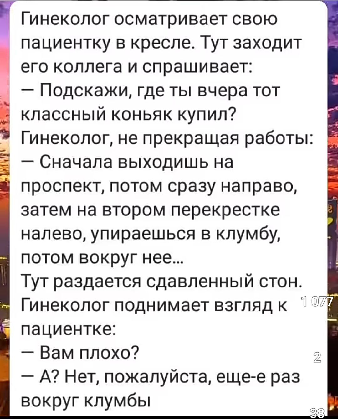 Гинеколог осматривает свою пациентку в кресле. Тут заходит его коллега и спрашивает: — Подскажи, где ты вчера тот классный коньяк купил? Гинеколог, не прекращая работы: — Сначала выходишь на проспект, потом сразу направо, затем на втором перекрестке налево, упираясь в клубы, потом вокруг нее... Тут раздается сдавленный стон. Гинеколог поднимает взгляд к пациентке: — Вам плохо? — А? Нет, пожалуйста, еще раз вокруг клубы.