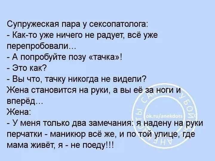 Супружеская пара у сексопатолога:
- Как-то уже ничего не радует, всё уже перепробовали…
- А попробуйте позу «тачка»!
- Это как?
- Вы что, тачку никогда не видели?
Жена становится на руки, а вы её за ноги и вперёд…
Жена:
- У меня только два замечания: я надеваю на руки перчатки - маникюр есть же, и по той улице, где мама живёт, я - не поеду!!!