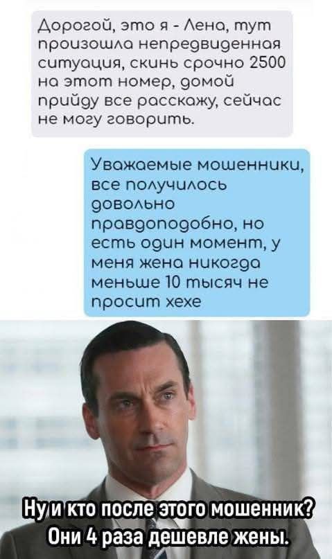 Дорогой, это я - Лена, тут произошла непредвиденная ситуация, скинь срочно 2500 на этот номер, домой приду, все расскажу, сейчас не могу говорить.

Уважаемые мошенники, все получилось довольно правдоподобно, но есть один момент, у меня жена никогда меньше 10 тысяч не просит хехе.

Ну и кто после этого мошенник? Они 4 раза дешевле жены.