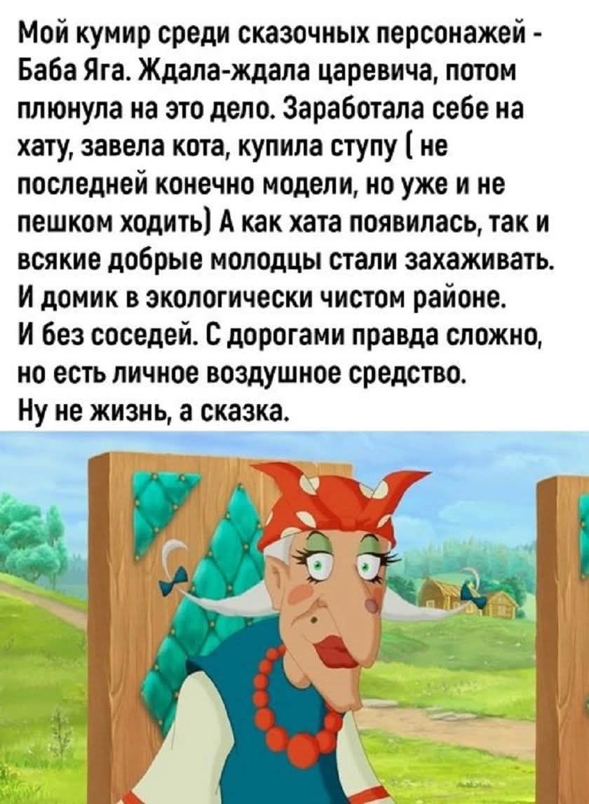 Мой кумир среди сказочных персонажей - Баба Яга. Ждала-ждала царевича, потом плянула на это дело. Заработала себе на хату, завела кота, купила ступу (не последней конечно модели, но уже и не пешком ходить) А как хата появилась, так и всякие добрые молодцы стали захаживать. И домик в экологически чистом районе. И без соседей. С дорогами правда сложно, но есть личное воздушное средство. Ну не жизнь, а сказка.