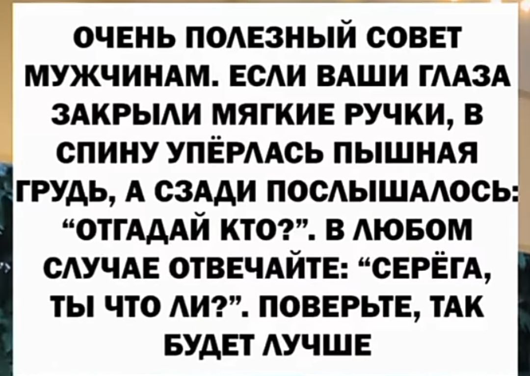 ОЧЕНЬ ПОЛЕЗНЫЙ СОВЕТ МУЖЧИНАМ. ЕСЛИ ВАШИ ГЛАЗА ЗАКРЫЛИ МЯГКИЕ РУЧКИ, В СПИНУ УПРЯЛАСЬ ПЫШНАЯ ГРУДЬ, А СЗАДИ ПОСЛЫШАЛОСЬ: “ОТГАДАЙ КТО?”. В ЛЮБОМ СЛУЧАЕ ОТВЕЧАЙТЕ: “СЕРЕГА, ТЫ ЧТО ЛИ?”. ПОВЕРЬТЕ, ТАК БУДЕТ ЛУЧШЕ