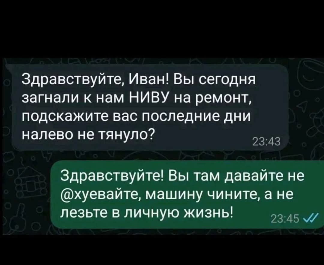 Здравствуйте, Иван! Вы сегодня загнали к нам НИВУ на ремонт, подскажите вас последние дни налево не тянуло?

Здравствуйте! Вы там давайте не @хуяйте, машину чините, а не лезьте в личную жизнь!