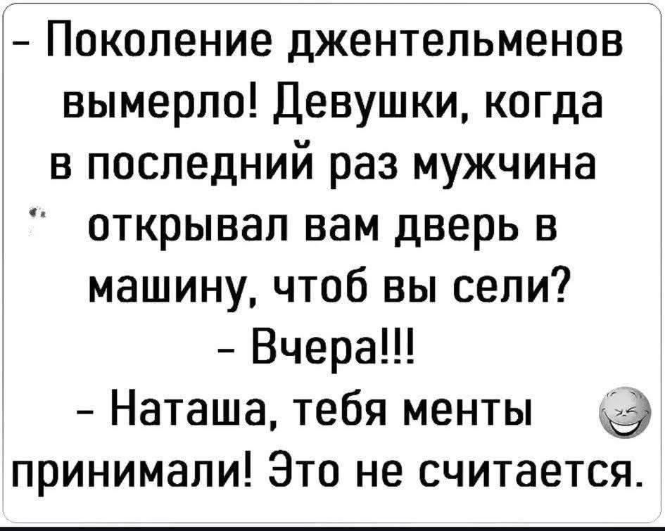 - Поколение джентльменов вымерло! Девушки, когда в последний раз мужчина открывал вам дверь в машину, чтоб вы сели?
- Вчера!!!
- Наташа, тебя менты принимали! Это не считается.