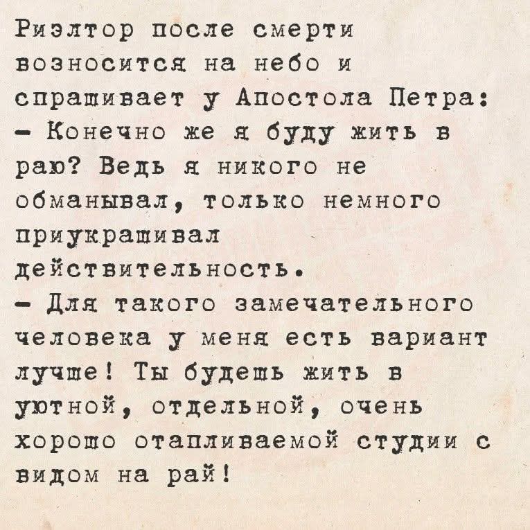 Риэлтор после смерти возносится на небо и спрашивает у Апостола Петра: - Конечно же я буду жить в раю? Ведь я никого не обманывал, только немного приукрасил действительность. - Для такого замечательного человека у меня есть вариант лучше! Ты будешь жить в уютной, отдельной, очень хорошо отопляемой студии с видом на рай!