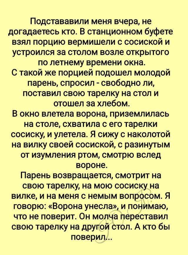 Подставили меня вчера, не догадываетесь кто. В стационном буфете взял порцию вермишели с сосиской и устроился за столом возле открытого по летнему времени окна.
С такой же порцией подошел молодой парень, спросил - свободно ли, поставил свою тарелку на стол и отошел за хлебом.
В окно летела ворона, приземлилась на столе, схватила с его тарелки сосиску, и улетела. Я сижу с наколотой на вилку своей сосиской, с разинутым от изумления ртом, смотрю вслед вороне.
Парень возвращается, смотрит на свою тарелку, на мою сосиску на вилке, и не меня с ним вопросом. Я говорю: 