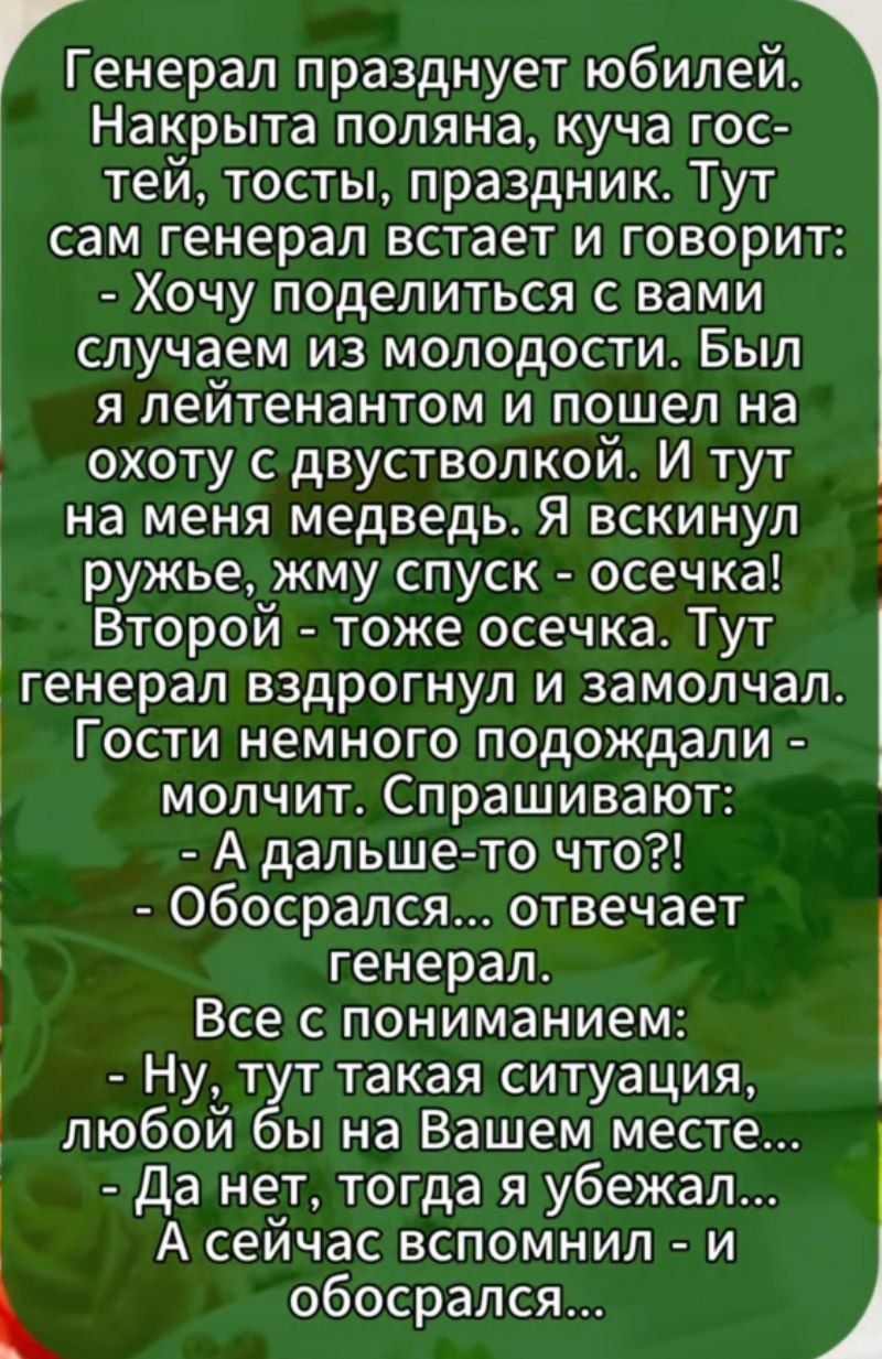 Генерал празднует юбилей. Накрыта поляна, куча гостей, тосты, праздник. Тут сам генерал встает и говорит: - Хочу поделиться с вами случаем из молодости. Быыл я лейтенантом и пошел на охоту с двустволкой. И тут на меня медведь. Я вскнул ружье, жму спуск - осечка! Второй - тоже осечка. Тут генерал вздрагнул и замолчал. Гости немного подождали - молчат. Спрашивают: - А дальше-то что?! - Обосрался... отвечает генерал. Все с пониманием: - Ну, тут такая ситуация, любой бы на Вашем месте... - Да нет, тогда я убежал... - А сейчас вспомнил и обосрался...