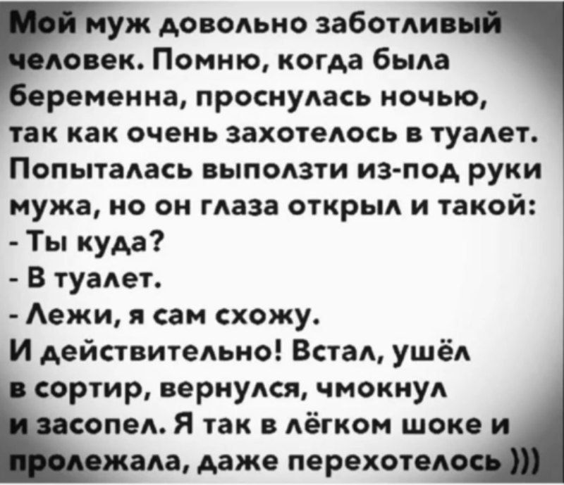 Мой муж довольно заботливый человек. Помню, когда была беременна, проснулась ночью, так как очень захотелось в туалет. Попыталась выползти из-под руки мужа, но он глаза открыл и такой: - Ты куда? - В туалет. - Лежи, я сам схожу. И действительно! Встал, ушёл в сортир, вернулся, чмокнул и засопел. Я так в лёгком шоке и пролежала, даже переохотелось)))