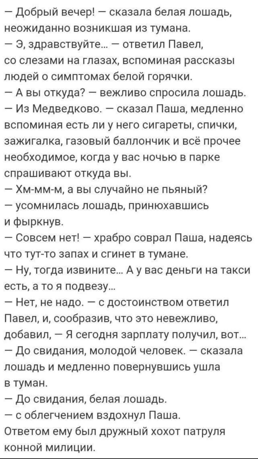 — Добрый вечер! — сказала белая лошадь, неожиданно возникшая из тумана.  — Э, здравствуйте… — ответил Павел, со слезами на глазах, вспоминая рассказы людей о симптомах белой горячки.  — А вы откуда? — вежливо спросила лошадь.  — Из Медведково, — сказал Паша, медленно вспоминая есть ли у него сигареты, спички, зажигалку, газовый баллончик и всё прочее необходимое, когда у вас ночью в парке спрашивают, откуда вы.  — Хм-м-м, а вы случайно не пьяный? — усомнилась лошадь, приподнявшись и фыркнув.  — Совсем нет, — храбро соврал Паша, надеясь что тут-то запах и сгинет в тумане.  — Ну, тогда извините… А у вас деньги на такси есть, а то я подвозить...  — Нет, не надо, — с достоинством ответил Павел, и, сообразив, что это невежливо, добавил, — я сегодня зарплату получил, вот...  — До свидания, молодой человек, — сказала лошадь и медленно повернувшись ушла в туман.  — До свидания, белая лошадь.  — С облегчением вздохнул Паша. Ответом ему был дружный хохот патруля конной милиции.