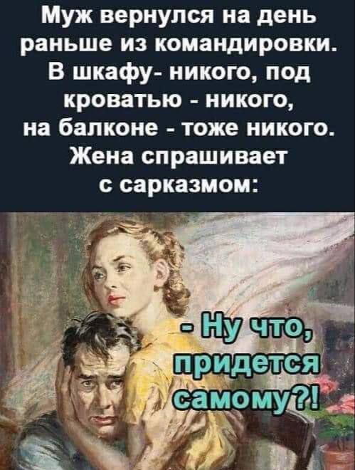 Муж вернулся на день раньше из командировки.
В шкафу - никого, под кроватью - никого, на балконе - тоже никого.
Жена спрашивает с сарказмом:
- Ну что, придётся самому?!