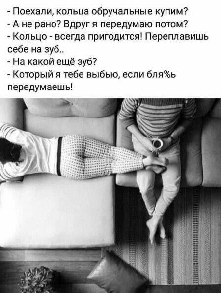 Поехали, кольца обручальные купим?
- А не рано? Вдруг я передумаю потом?
- Кольцо - всегда пригодится! Переплавишь себе на зуб...
- На какой ещё зуб?
- Который я тебе вырву, если бля%ь передумаешь!