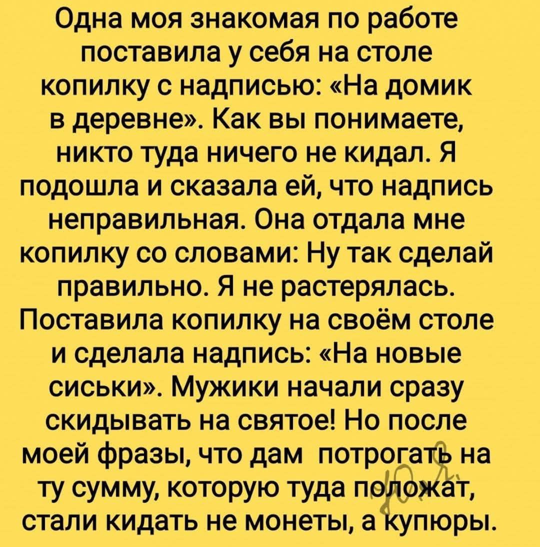 Одна моя знакомая по работе поставила у себя на столе копилку с надписью: «На домик в деревне». Как вы понимаете, никто туда ничего не кидал. Я подошла и сказала ей, что надпись неправильная. Она отдала мне копилку со словами: Ну так сделай правильно. Я не растерялась. Поставила копилку на своём столе и сделала надпись: «На новые сиськи». Мужики начали сразу скидываться на святое! Но после моей фразы, что дам потратить на ту сумму, которую туда положат, стали кидать не монеты, а купюры.