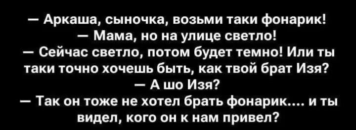 — Аркаша, сыночка, возьми таки фонарик!
— Мама, но на улице светло!
— Сейчас светло, потом будет темно! Или ты таки точно хочешь быть, как твой брат Изя?
— А шо Изя?
— Так он тоже не хотел брать фонарик.... и ты видел, кого он к нам привел?