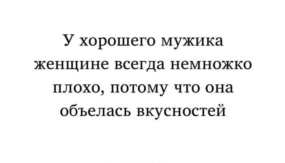 У хорошего мужика женщине всегда немножко плохо, потому что она обелась вкусностей