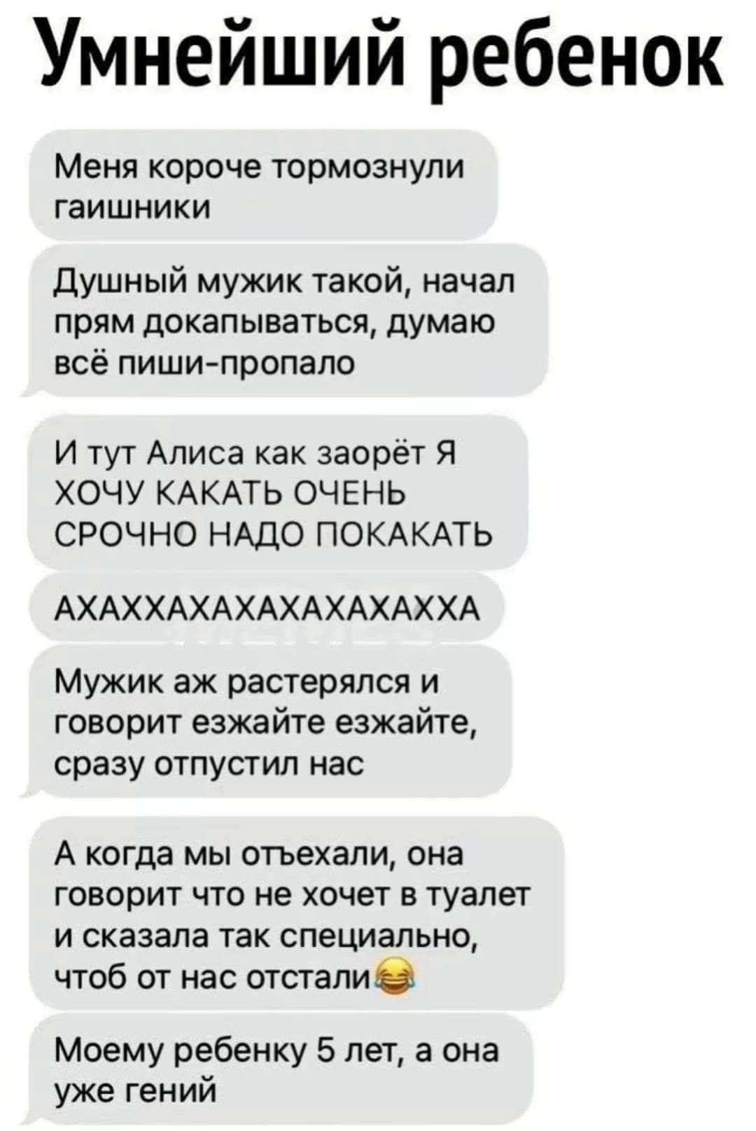Умнейший ребенок
Меня короче тормознули гаишники
Душный мужик такой, начал прям докапываться, думаю всё пиши-пропало
И тут Аліса как заорет Я ХОЧУ КАКАТЬ ОЧЕНЬ СРОЧНО НАДО ПОКАКАТЬ
АХАХАХАХАХАХ
Мужик аж растерялся и говорит езжайте езжайте, сразу отпустил нас
А когда мы отъехали, она говорит что не хочет в туалет и сказала так специально, чтобы от нас отстали😂
Моему ребенку 5 лет, а она уже гений