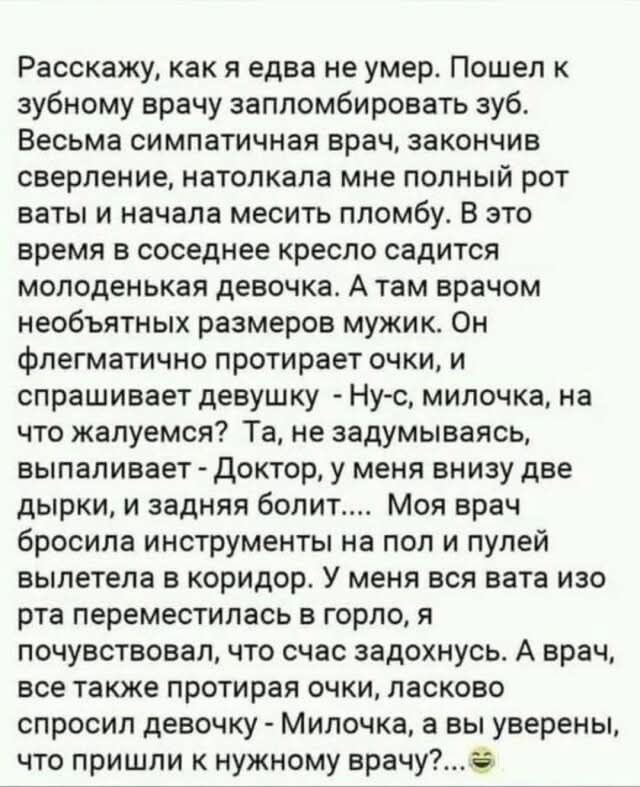Расскажу, как я едва не умер. Пошел к зубному врачу запломбировать зуб. Весьма симпатичный врач, закончив сверление, натолкала мне полный рот ваты и начала месить пломбу. В это время в соседнее кресло садится молоденькая девочка. А там врачом необычных размеров мужик. Он флегматично протирает очки, и спрашивает девушку - Ну-у, милочка, на что жалуемся? Та, не задумываясь, выпаливает - Доктор, у меня внизу две дырки, и задняя болит... Мой врач бросила инструменты на пол и пулей вылетела в коридор. У меня вся вата изо рта переместилась в горло, я чувствую себя задохнувшимся. А врач, все также протирая очки, ласково спрашивает девушку - Милочка, а вы уверены, что пришли к нужному врачу?...
