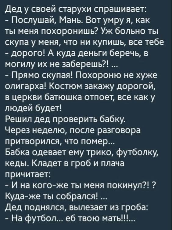Дед у своей старухи спрашивает:
- Послушай, Мань. Вот умру я, как ты меня похоронишь? Уж больно ты скупая у меня, что ни купишь, все тебе - дорого! А куда деньги бережешь, в могилу их не заберешь?! ...
- Прямо скупая! Похороны не хуже олигарха! Костюм закажу дорогой, в церковь батюшка отпоет, все как у людей будет!
Решил дед проверить бабку.
Через неделю, после разговора притворился, что помер...
Бабка одевает ему трико, футболку, кеды. Кладет в гробы и плача
читает:
- И на кого-ж ты меня покинул?! Куда-ж ты собирался!...
Дед поднялся, вылезает из гроба:
- На футбол... еб твою мать!!!!