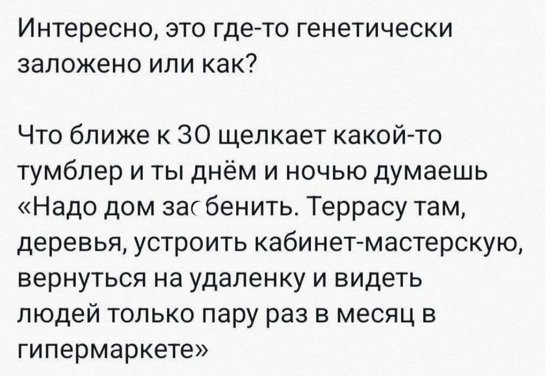 Интересно, это где-то генетически заложено или как?

Что ближе к 30 щелкает какой-то тумблер и ты днём и ночью думаешь «Надо дом зас бинить. Террасу там, деревья, устроить кабинет-мастерскую, вернуться на удалёнку и видеть людей только пару раз в месяц в гипермаркет»