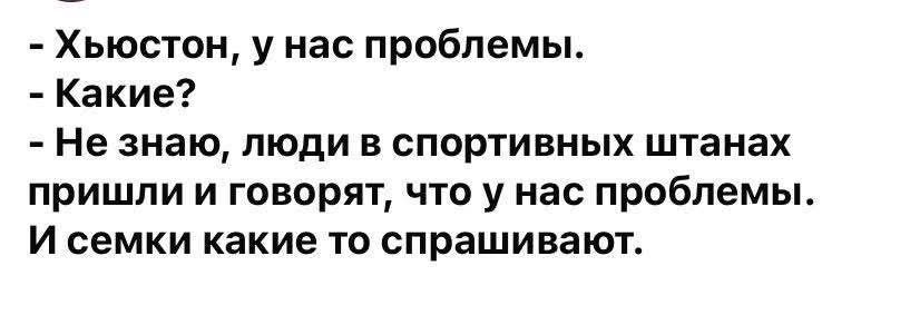 - Хьюстон, у нас проблемы.
- Какие?
- Не знаю, люди в спортивных штанах пришли и говорят, что у нас проблемы.
И семки какие-то спрашивают.