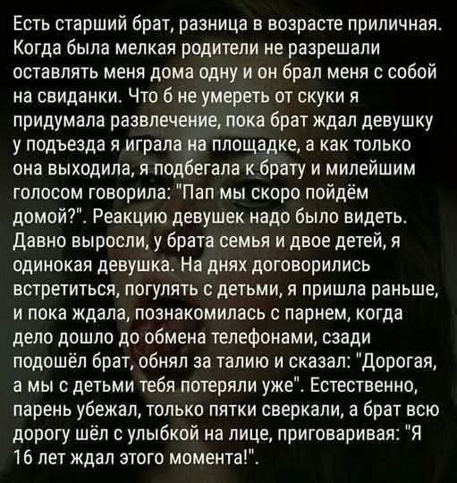 Есть старший брат, разница в возрасте приличная. Когда была мелкая родители не разрешали оставлять меня дома одну и он брал меня с собой на свиданки. Что б не умереть от скуки я придумывала развлечения, пока брат ждал девушку у подъезда я играла на площадке, а как только она выходила, я подходила к брату и милейшим голосом говорила: 
