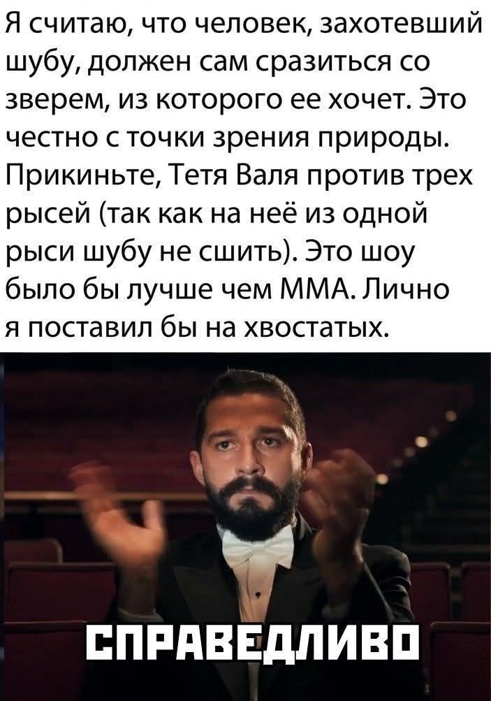 Я считаю, что человек, захотевший шубу, должен сам сразиться со зверем, из которого ее хочет. Это честно с точки зрения природы. Прикиньте, Тетя Валя против трех рыбей (так как на ней из одной рыси шубу не сшить). Это шоу было бы лучше чем MMA. Лично я поставил бы на хвостатых.