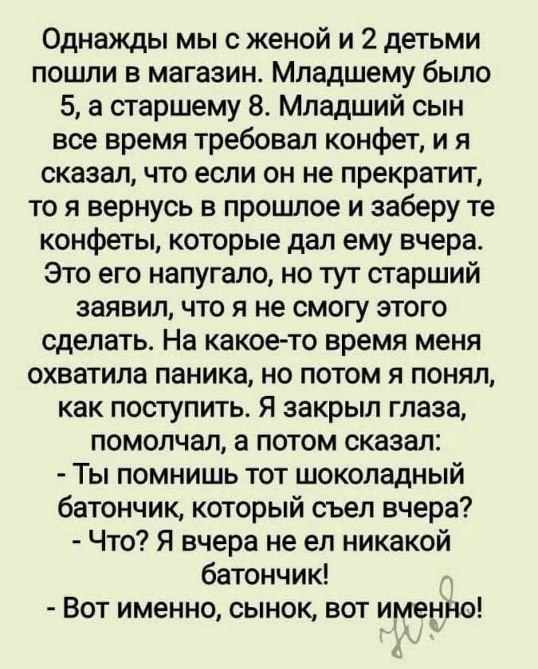 Однажды мы с женой и 2 детьми пошли в магазин. Младшему было 5, а старшему 8. Младший сын все время требовал конфет, и я сказал, что если он не прекратит, то я вернусь в прошлое и заберу те конфеты, которые дал ему вчера. Это его напугало, но тут старший заявил, что я не смогу этого сделать. На какое-то время меня охватила паника, но потом я понял, как поступить. Я закрыл глаза, помогал, а потом сказал: - Ты помнишь тот шоколадный батончик, который съел вчера? - Что? Я вчера не ел никакой батончик. - Вот именно, сынок, вот именно!